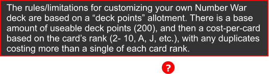 ? The rules/limitations for customizing your own Number War deck are based on a �deck points� allotment. There is a base  amount of useable deck points (200), and then a cost-per-card  based on the card�s rank (2- 10, A, J, etc.), with any duplicates  costing more than a single of each card rank.
