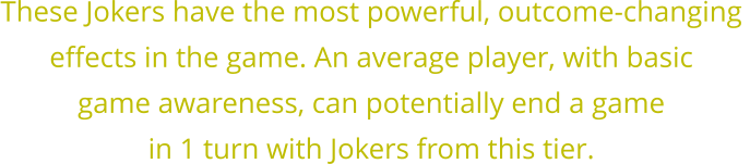 These Jokers have the most powerful, outcome-changing  effects in the game. An average player, with basic  game awareness, can potentially end a game  in 1 turn with Jokers from this tier.