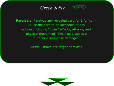Green Joker Paralysis: Paralyze any revealed card for 1 full turn.  Cause the card to be incapable of any  actions including �focus� effects, attacks, and  physical movement. This also disables a  number�s �response damage�.  Cost: 1 move per target paralized