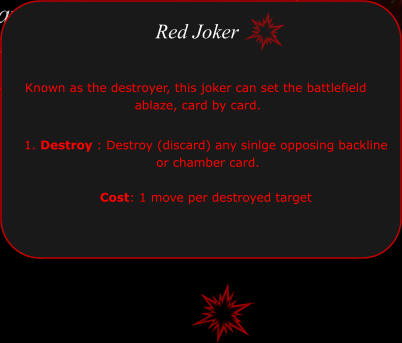 1. Destroy : Destroy (discard) any sinlge opposing backline  or chamber card.   Cost: 1 move per destroyed target  Red Joker Known as the destroyer, this joker can set the battlefield  ablaze, card by card.