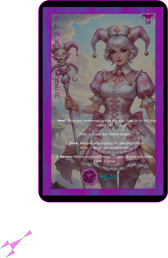 HEAL P I N K   J O K E R 1. Heal: Bring any weakened card of any suit, back to its full face value (1m)   Cost: 1 move, per healed target  2. Cure: Remove any ongoing FV reducing effects Cost: 1 move, per cured target  3. Revive: Return any card from a DZ back to your battlefield Cost: 3 move