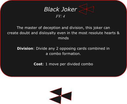 The master of deception and division, this joker can  create doubt and disloyalty even in the most resolute hearts & minds  Division: Divide any 2 opposing cards combined in a combo formation.  Cost: 1 move per divided combo  Black Joker FV: 4