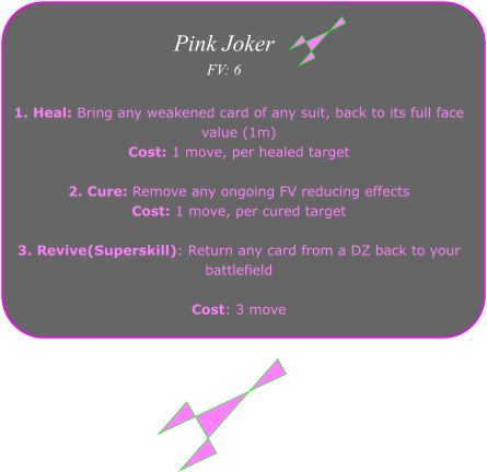1. Heal: Bring any weakened card of any suit, back to its full face value (1m)  Cost: 1 move, per healed target  2. Cure: Remove any ongoing FV reducing effects Cost: 1 move, per cured target  3. Revive(Superskill): Return any card from a DZ back to your battlefield  Cost: 3 move  Pink Joker FV: 6